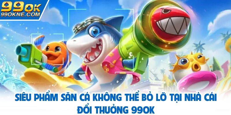 Siêu phẩm săn cá không thể bỏ lỡ tại 99OK